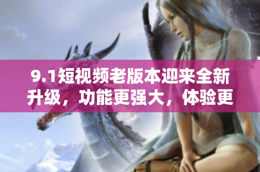 9.1短视频老版本迎来全新升级，功能更强大，体验更流畅