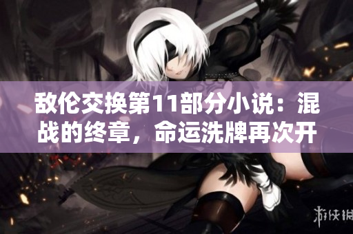 敌伦交换第11部分小说：混战的终章，命运洗牌再次开启