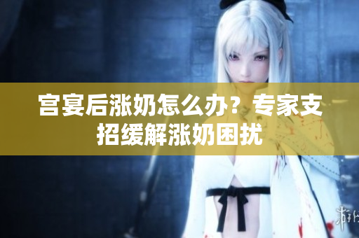 宫宴后涨奶怎么办？专家支招缓解涨奶困扰