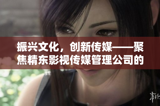 振兴文化，创新传媒——聚焦精东影视传媒管理公司的文化发展与影视创作