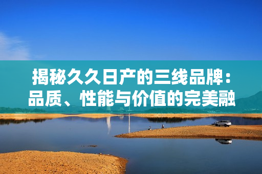 揭秘久久日产的三线品牌：品质、性能与价值的完美融合