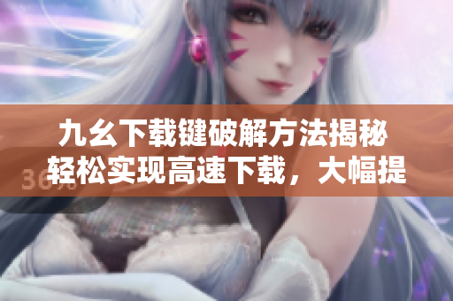 九幺下载键破解方法揭秘 轻松实现高速下载，大幅提升效率