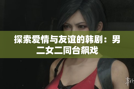 探索爱情与友谊的韩剧：男二女二同台飙戏