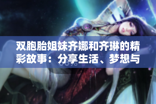 双胞胎姐妹齐娜和齐琳的精彩故事：分享生活、梦想与成长