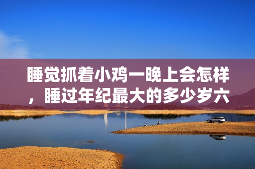 睡觉抓着小鸡一晚上会怎样，睡过年纪最大的多少岁六十多，水润紧致销魂低吟古代，水润紧致销魂低吟，说说都是怎么的干对象的，睡眠を取らなくてもいい99