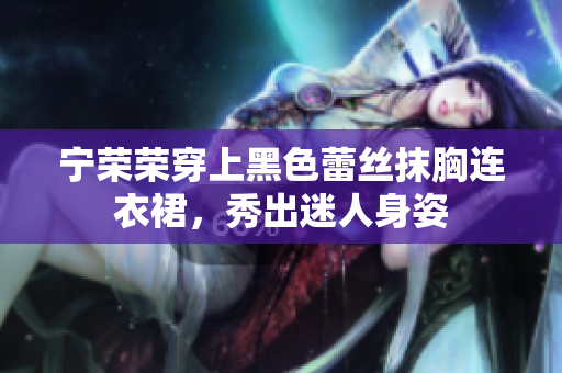宁荣荣穿上黑色蕾丝抹胸连衣裙，秀出迷人身姿