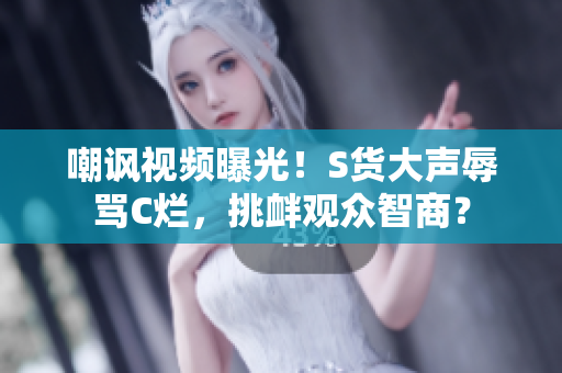 嘲讽视频曝光！S货大声辱骂C烂，挑衅观众智商？