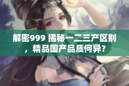 解密999 揭秘一二三产区别，精品国产品质何异？
