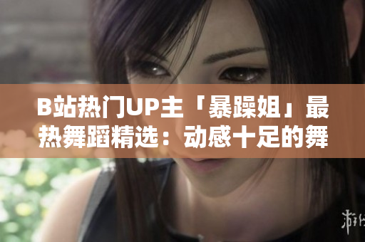 B站热门UP主「暴躁姐」最热舞蹈精选：动感十足的舞蹈风采一览