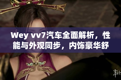 Wey vv7汽车全面解析，性能与外观同步，内饰豪华舒适
