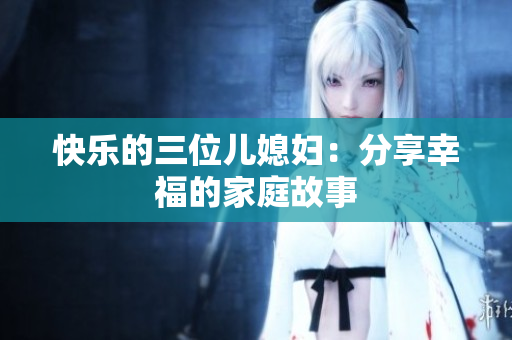 快乐的三位儿媳妇：分享幸福的家庭故事