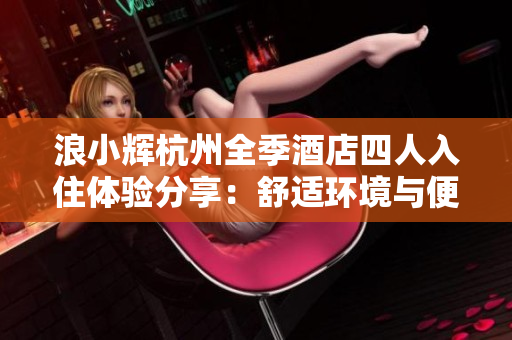浪小辉杭州全季酒店四人入住体验分享：舒适环境与便捷设施共赞