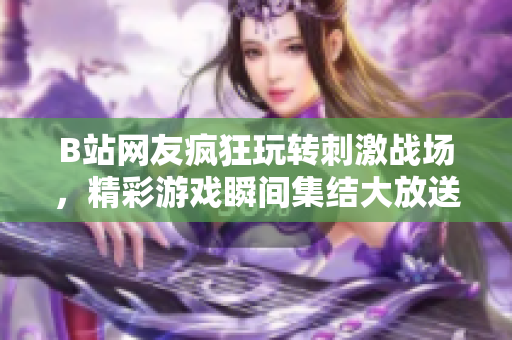 B站网友疯狂玩转刺激战场，精彩游戏瞬间集结大放送