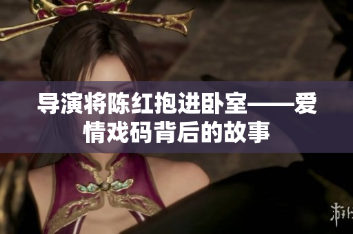 导演将陈红抱进卧室——爱情戏码背后的故事