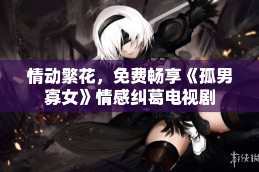 情动繁花，免费畅享《孤男寡女》情感纠葛电视剧