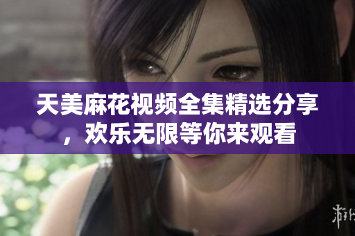 天美麻花视频全集精选分享，欢乐无限等你来观看