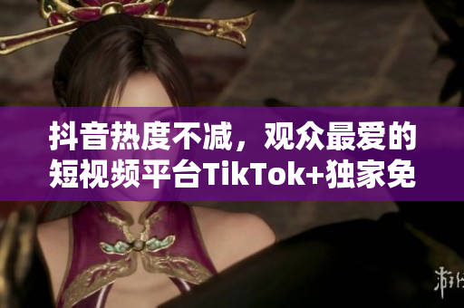 抖音热度不减，观众最爱的短视频平台TikTok+独家免费下载观看，快来体验吧