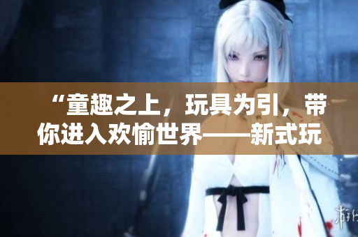 “童趣之上，玩具为引，带你进入欢愉世界——新式玩具带来的高H体验”