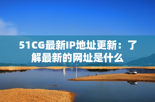 51CG最新IP地址更新：了解最新的网址是什么