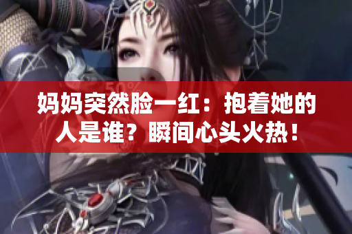 妈妈突然脸一红：抱着她的人是谁？瞬间心头火热！