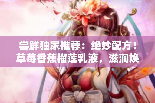 尝鲜独家推荐：绝妙配方！草莓香蕉榴莲乳液，滋润焕颜，重现娇嫩肌肤！