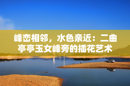 峰峦相邻，水色亲近：二曲亭亭玉女峰旁的插花艺术