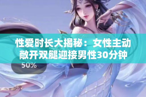 性爱时长大揭秘：女性主动敞开双腿迎接男性30分钟