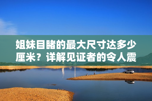 姐妹目睹的最大尺寸达多少厘米？详解见证者的令人震惊视野。