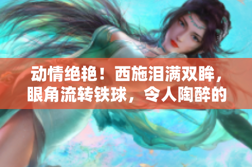 动情绝艳！西施泪满双眸，眼角流转铁球，令人陶醉的艺术之美