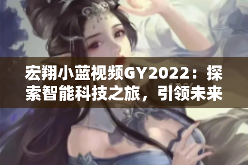 宏翔小蓝视频GY2022：探索智能科技之旅，引领未来出行新潮流