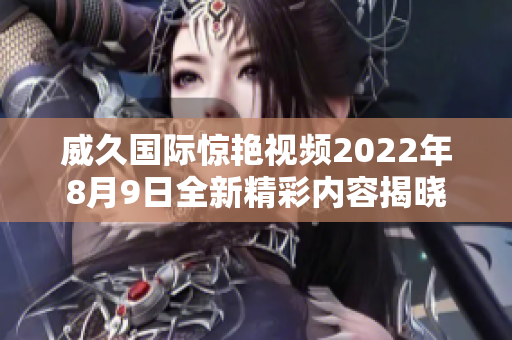 威久国际惊艳视频2022年8月9日全新精彩内容揭晓