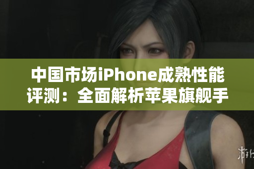 中国市场iPhone成熟性能评测：全面解析苹果旗舰手机表现