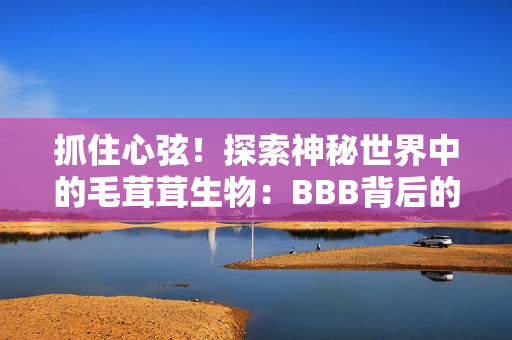 抓住心弦！探索神秘世界中的毛茸茸生物：BBB背后的惊人故事