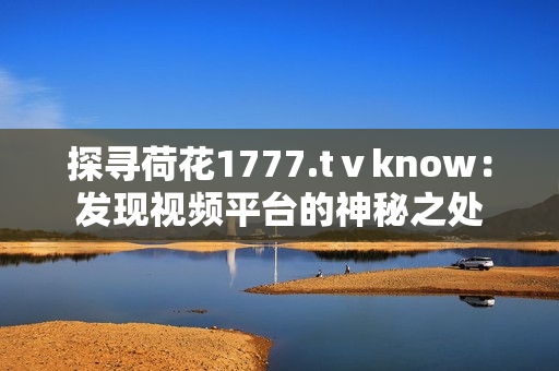 探寻荷花1777.tⅴknow：发现视频平台的神秘之处