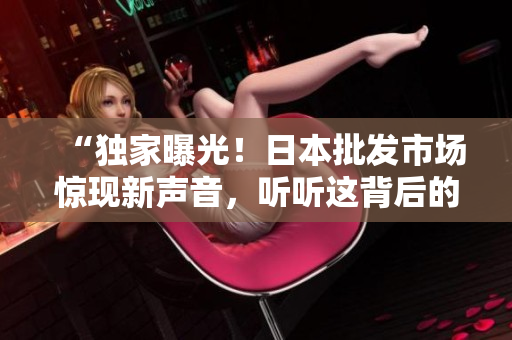 “独家曝光！日本批发市场惊现新声音，听听这背后的故事！”
