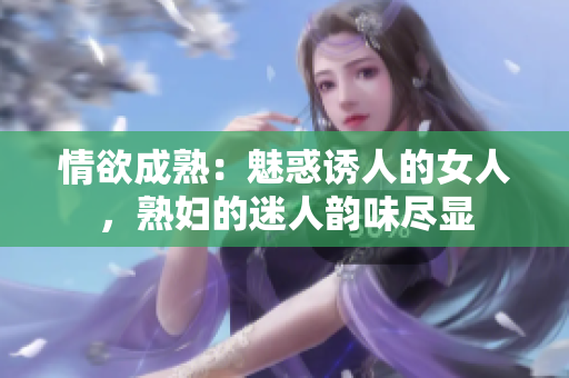 情欲成熟：魅惑诱人的女人，熟妇的迷人韵味尽显