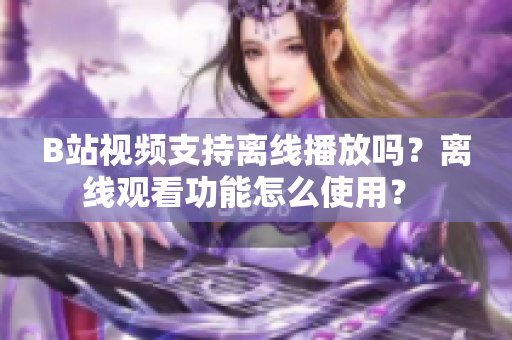 B站视频支持离线播放吗？离线观看功能怎么使用？ 