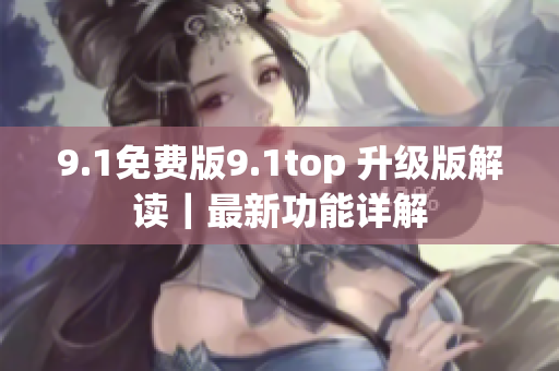 9.1免费版9.1top 升级版解读｜最新功能详解