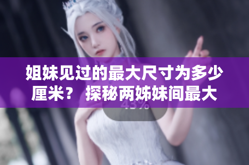 姐妹见过的最大尺寸为多少厘米？ 探秘两姊妹间最大触及尺寸记录
