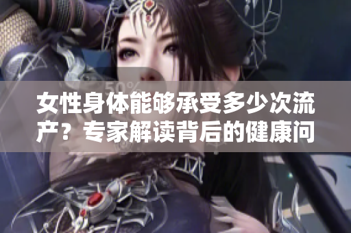 女性身体能够承受多少次流产？专家解读背后的健康问题