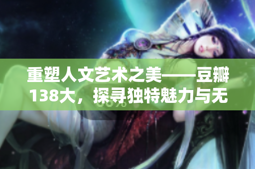 重塑人文艺术之美——豆瓣138大，探寻独特魅力与无限创意