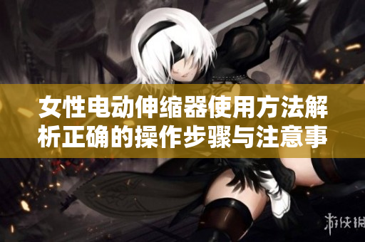 女性电动伸缩器使用方法解析正确的操作步骤与注意事项