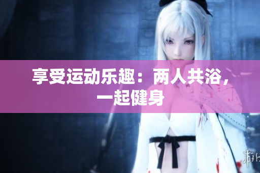 享受运动乐趣：两人共浴，一起健身