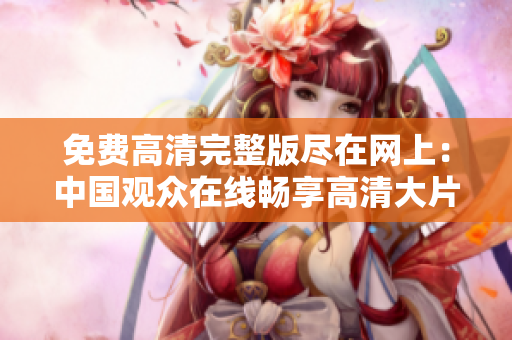 免费高清完整版尽在网上：中国观众在线畅享高清大片
