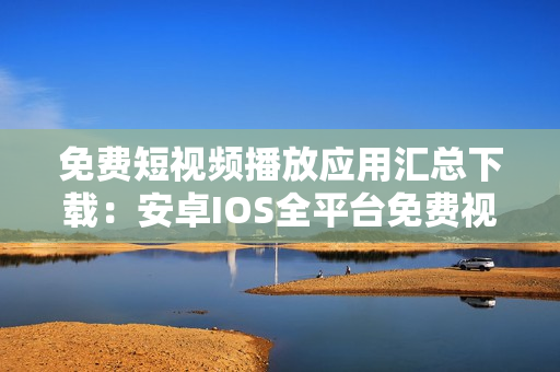 免费短视频播放应用汇总下载：安卓IOS全平台免费视频播放软件汇集