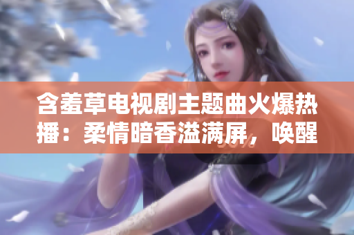 含羞草电视剧主题曲火爆热播：柔情暗香溢满屏，唤醒青春梦回，打造暖心治愈氛围