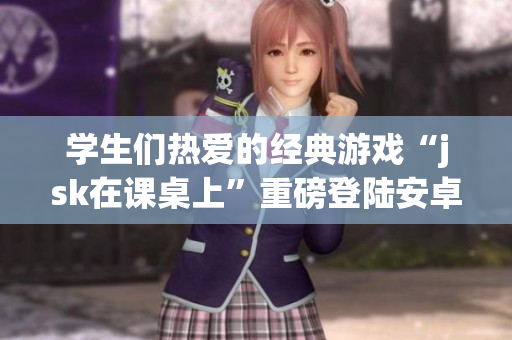 学生们热爱的经典游戏“jsk在课桌上”重磅登陆安卓平台！快来体验新版游戏！
