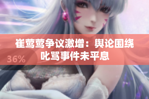 崔莺莺争议激增：舆论围绕叱骂事件未平息