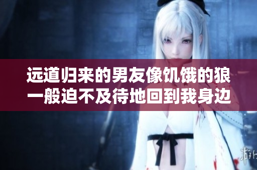远道归来的男友像饥饿的狼一般迫不及待地回到我身边