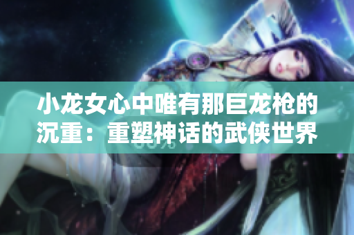 小龙女心中唯有那巨龙枪的沉重：重塑神话的武侠世界